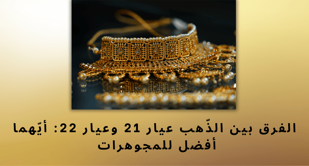 الفرق بين الذّهب عيار 21 وعيار 22: أيّهما أفضل للمجوهرات 